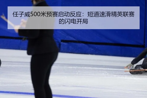 任子威500米预赛启动反应：短道速滑精英联赛的闪电开局